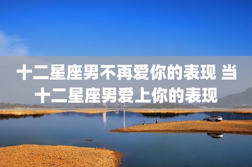 十二星座男不再爱你的表现 当十二星座男爱上你的表现