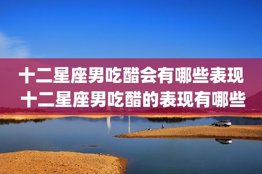 十二星座男吃醋会有哪些表现 十二星座男吃醋的表现有哪些