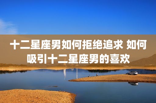 十二星座男如何拒绝追求 如何吸引十二星座男的喜欢