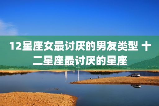 12星座女最讨厌的男友类型 十二星座最讨厌的星座