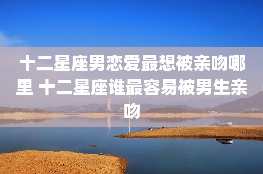 十二星座男恋爱最想被亲吻哪里 十二星座谁最容易被男生亲吻