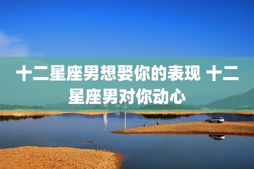 十二星座男想娶你的表现 十二星座男对你动心