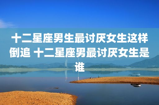 十二星座男生最讨厌女生这样倒追 十二星座男最讨厌女生是谁