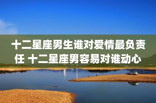 十二星座男生谁对爱情最负责任 十二星座男容易对谁动心