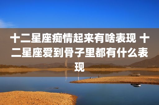 十二星座痴情起来有啥表现 十二星座爱到骨子里都有什么表现