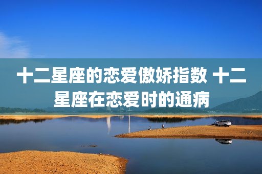 十二星座的恋爱傲娇指数 十二星座在恋爱时的通病