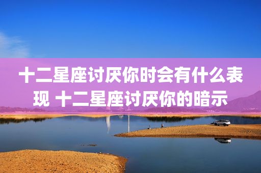 十二星座讨厌你时会有什么表现 十二星座讨厌你的暗示