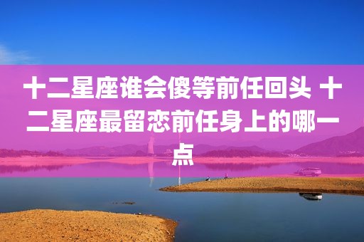十二星座谁会傻等前任回头 十二星座最留恋前任身上的哪一点