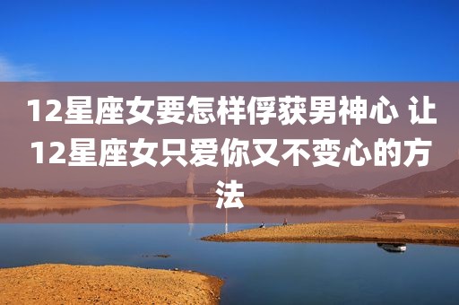 12星座女要怎样俘获男神心 让12星座女只爱你又不变心的方法