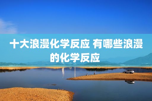 十大浪漫化学反应 有哪些浪漫的化学反应 