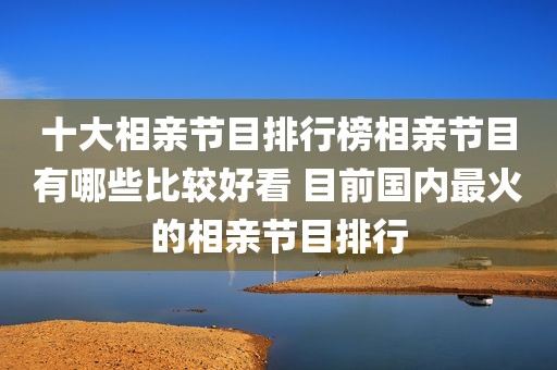 十大相亲节目排行榜相亲节目有哪些比较好看 目前国内最火的相亲节目排行