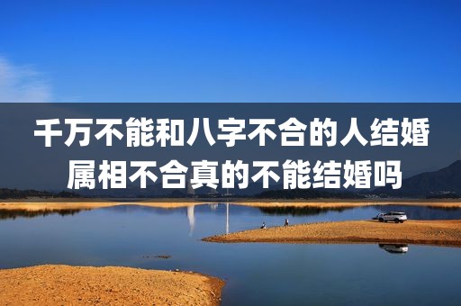 千万不能和八字不合的人结婚 属相不合真的不能结婚吗