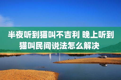 半夜听到猫叫不吉利 晚上听到猫叫民间说法怎么解决 