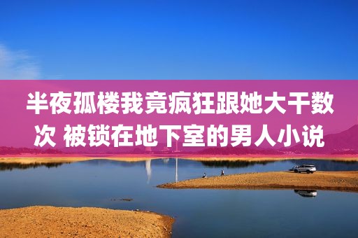 半夜孤楼我竟疯狂跟她大干数次 被锁在地下室的男人小说