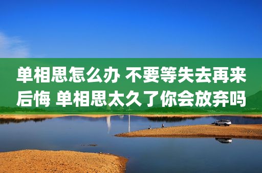 单相思怎么办 不要等失去再来后悔 单相思太久了你会放弃吗
