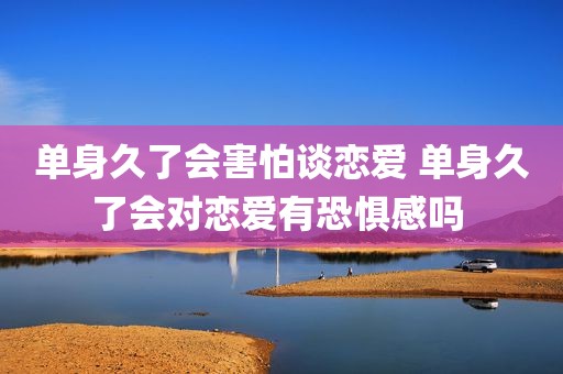 单身久了会害怕谈恋爱 单身久了会对恋爱有恐惧感吗 