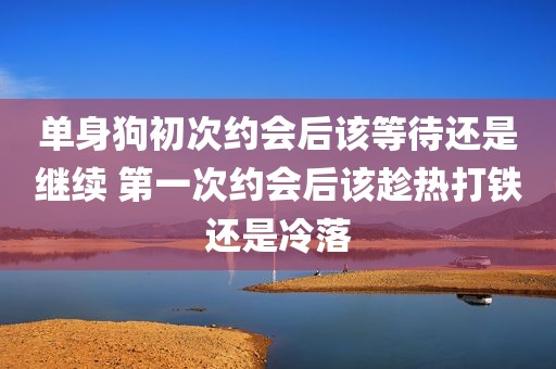单身狗初次约会后该等待还是继续 第一次约会后该趁热打铁还是冷落