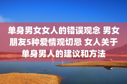 单身男女女人的错误观念 男女朋友5种爱情观切忌 女人关于单身男人的建议和方法