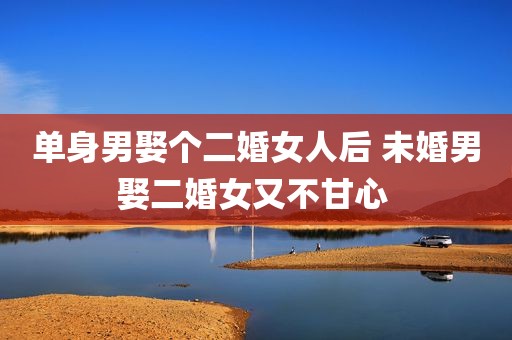 单身男娶个二婚女人后 未婚男娶二婚女又不甘心 