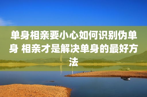 单身相亲要小心如何识别伪单身 相亲才是解决单身的最好方法