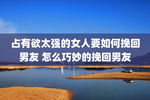 占有欲太强的女人要如何挽回男友 怎么巧妙的挽回男友
