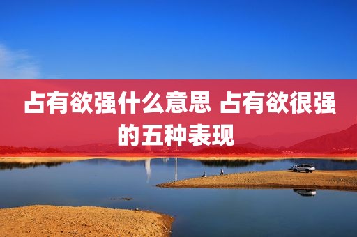 占有欲强什么意思 占有欲很强的五种表现 