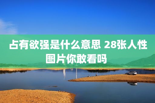 占有欲强是什么意思 28张人性图片你敢看吗 