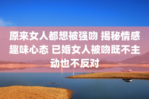 原来女人都想被强吻 揭秘情感趣味心态 已婚女人被吻既不主动也不反对