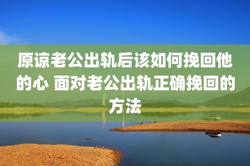 原谅老公出轨后该如何挽回他的心 面对老公出轨正确挽回的方法