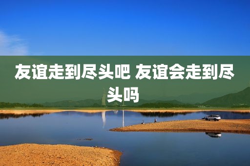 友谊走到尽头吧 友谊会走到尽头吗 