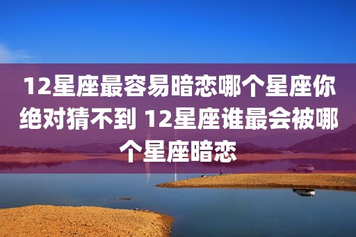 12星座最容易暗恋哪个星座你绝对猜不到 12星座谁最会被哪个星座暗恋