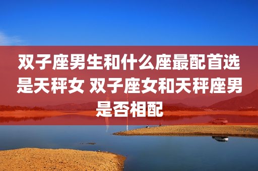 双子座男生和什么座最配首选是天秤女 双子座女和天秤座男是否相配