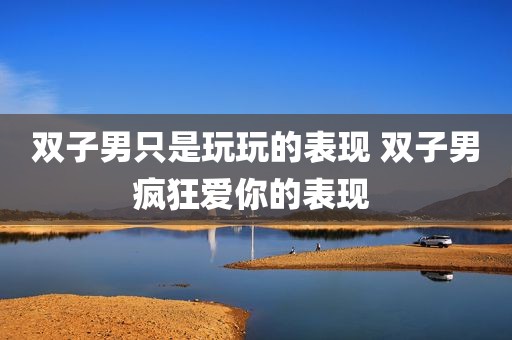 双子男只是玩玩的表现 双子男疯狂爱你的表现 