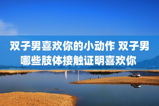 双子男喜欢你的小动作 双子男哪些肢体接触证明喜欢你 