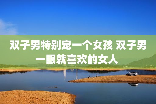 双子男特别宠一个女孩 双子男一眼就喜欢的女人 