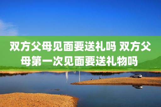 双方父母见面要送礼吗 双方父母第一次见面要送礼物吗 