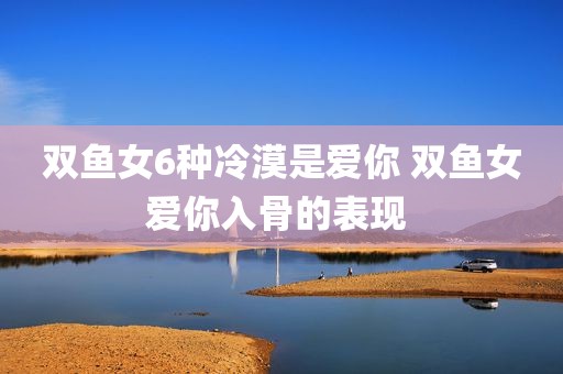 双鱼女6种冷漠是爱你 双鱼女爱你入骨的表现 