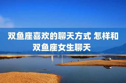 双鱼座喜欢的聊天方式 怎样和双鱼座女生聊天 
