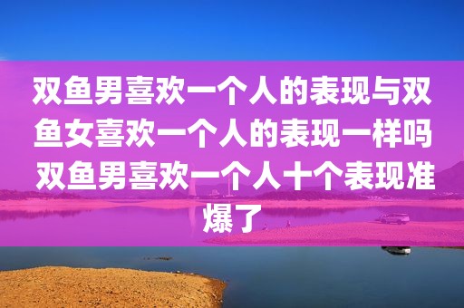 双鱼男喜欢一个人的表现与双鱼女喜欢一个人的表现一样吗 双鱼男喜欢一个人十个表现准爆了