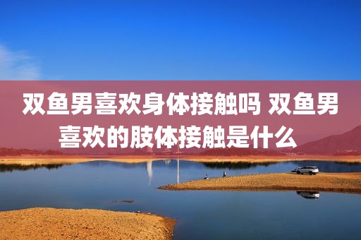 双鱼男喜欢身体接触吗 双鱼男喜欢的肢体接触是什么 