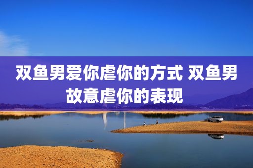 双鱼男爱你虐你的方式 双鱼男故意虐你的表现 