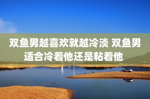 双鱼男越喜欢就越冷淡 双鱼男适合冷着他还是粘着他 