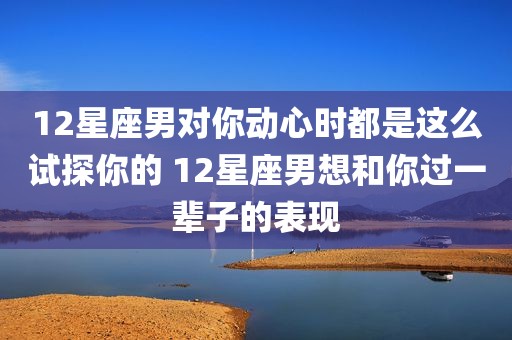 12星座男对你动心时都是这么试探你的 12星座男想和你过一辈子的表现