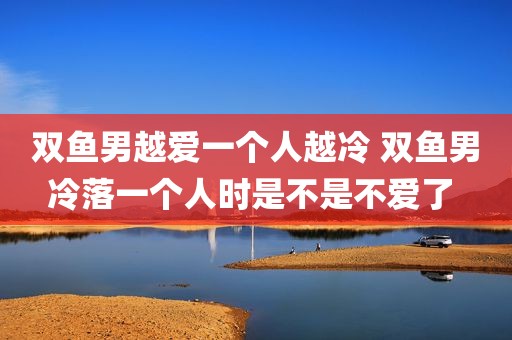 双鱼男越爱一个人越冷 双鱼男冷落一个人时是不是不爱了 