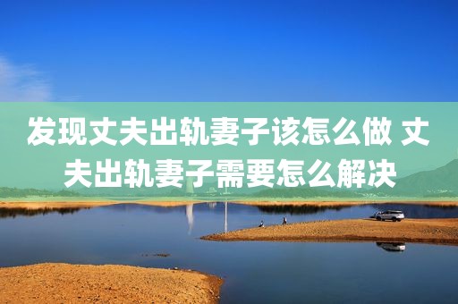 发现丈夫出轨妻子该怎么做 丈夫出轨妻子需要怎么解决