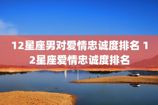 12星座男对爱情忠诚度排名 12星座爱情忠诚度排名