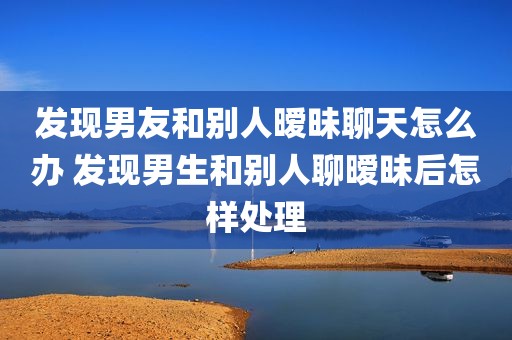 发现男友和别人暧昧聊天怎么办 发现男生和别人聊暧昧后怎样处理