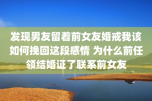 发现男友留着前女友婚戒我该如何挽回这段感情 为什么前任领结婚证了联系前女友