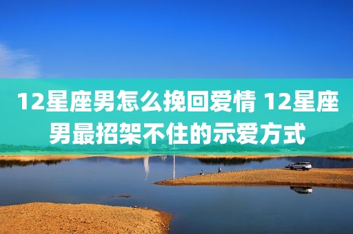 12星座男怎么挽回爱情 12星座男最招架不住的示爱方式