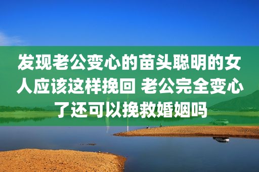 发现老公变心的苗头聪明的女人应该这样挽回 老公完全变心了还可以挽救婚姻吗